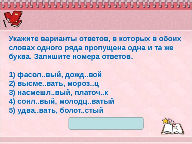 Укажите варианты ответов, в которых в обоих словах одного ряда пропущена одна и та же буква. Запишите номера ответов.   1) фасол..вый, дожд..вой 2) высме..вать, мороз..ц 3) насмешл..вый, платоч..к 4) сонл..вый, молодц..ватый 5) удва..вать, болот..стый 