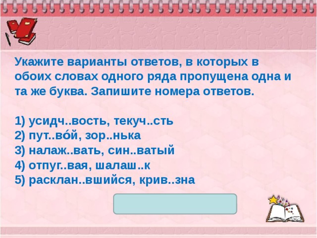 Укажите варианты ответов, в которых в обоих словах одного ряда пропущена одна и та же буква. Запишите номера ответов.   1) усидч..вость, текуч..сть 2) пут..во́й, зор..нька 3) налаж..вать, син..ватый 4) отпуг..вая, шалаш..к 5) расклан..вшийся, крив..зна 