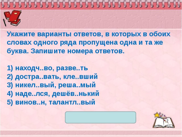 Укажите варианты ответов, в которых в обоих словах одного ряда пропущена одна и та же буква. Запишите номера ответов.   1) находч..во, разве..ть 2) достра..вать, кле..вший 3) никел..вый, реша..мый 4) наде..лся, дешёв..нький 5) винов..н, талантл..вый 