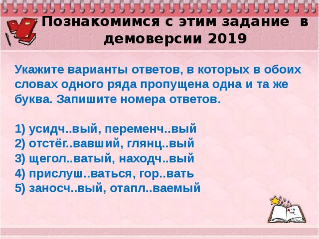 Познакомимся с этим задание в демоверсии 2019 Укажите варианты ответов, в которых в обоих словах одного ряда пропущена одна и та же буква. Запишите номера ответов.   1) усидч..вый, переменч..вый 2) отстёг..вавший, глянц..вый 3) щегол..ватый, находч..вый 4) прислуш..ваться, гор..вать 5) заносч..вый, отапл..ваемый 