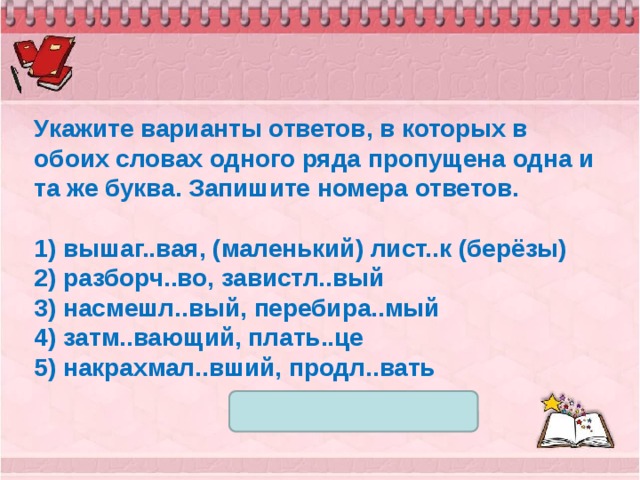 Укажите варианты ответов, в которых в обоих словах одного ряда пропущена одна и та же буква. Запишите номера ответов.   1) вышаг..вая, (маленький) лист..к (берёзы) 2) разборч..во, завистл..вый 3) насмешл..вый, перебира..мый 4) затм..вающий, плать..це 5) накрахмал..вший, продл..вать 