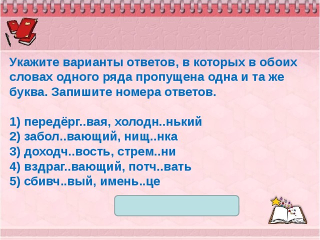 Укажите варианты ответов, в которых в обоих словах одного ряда пропущена одна и та же буква. Запишите номера ответов.   1) передёрг..вая, холодн..нький 2) забол..вающий, нищ..нка 3) доходч..вость, стрем..ни 4) вздраг..вающий, потч..вать 5) сбивч..вый, имень..це 