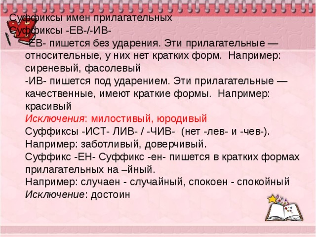 Суффиксы имен прилагательных Суффиксы -ЕВ-/-ИВ- -ЕВ- пишется без ударения. Эти прилагательные — относительные, у них нет кратких форм.  Например: сиреневый, фасолевый -ИВ- пишется под ударением. Эти прилагательные — качественные, имеют краткие формы.  Например: красивый Исключения : милостивый, юродивый Суффиксы -ИСТ- ЛИВ- / -ЧИВ-  (нет -лев- и -чев-). Например: заботливый, доверчивый. Суффикс -ЕН- Суффикс -ен- пишется в кратких формах прилагательных на –йный. Например: случаен - случайный, спокоен - спокойный Исключение : достоин   