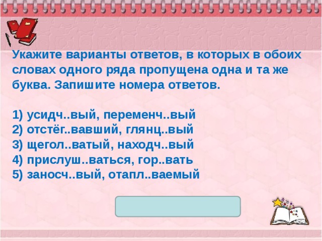 Укажите варианты ответов, в которых в обоих словах одного ряда пропущена одна и та же буква. Запишите номера ответов.   1) усидч..вый, переменч..вый 2) отстёг..вавший, глянц..вый 3) щегол..ватый, находч..вый 4) прислуш..ваться, гор..вать 5) заносч..вый, отапл..ваемый 