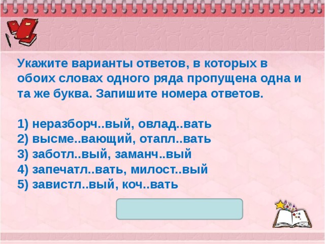 Укажите варианты ответов, в которых в обоих словах одного ряда пропущена одна и та же буква. Запишите номера ответов.   1) неразборч..вый, овлад..вать 2) высме..вающий, отапл..вать 3) заботл..вый, заманч..вый 4) запечатл..вать, милост..вый 5) завистл..вый, коч..вать 