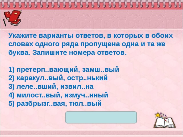 Укажите варианты ответов, в которых в обоих словах одного ряда пропущена одна и та же буква. Запишите номера ответов.   1) претерп..вающий, замш..вый 2) каракул..вый, остр..нький 3) леле..вший, извил..на 4) милост..вый, измуч..нный 5) разбрызг..вая, тюл..вый 