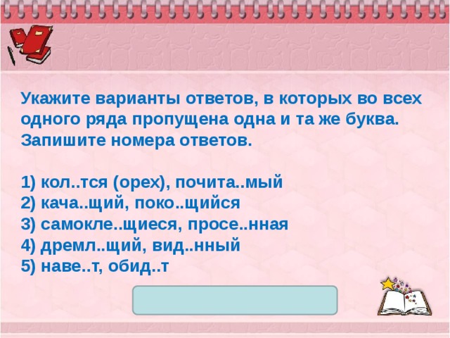 Укажите варианты ответов, в которых во всех одного ряда пропущена одна и та же буква. Запишите номера ответов.   1) кол..тся (орех), почита..мый 2) кача..щий, поко..щийся 3) самокле..щиеся, просе..нная 4) дремл..щий, вид..нный 5) наве..т, обид..т 