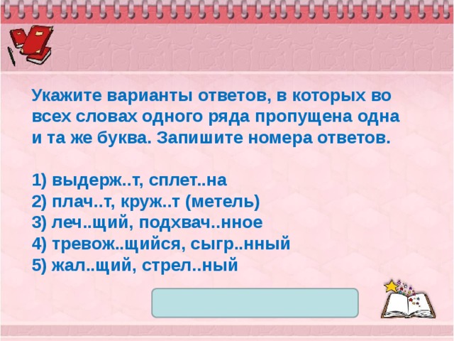 Укажите варианты ответов, в которых во всех словах одного ряда пропущена одна и та же буква. Запишите номера ответов.   1) выдерж..т, сплет..на 2) плач..т, круж..т (метель) 3) леч..щий, подхвач..нное 4) тревож..щийся, сыгр..нный 5) жал..щий, стрел..ный 