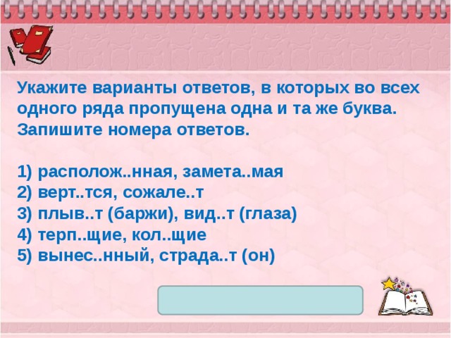 Укажите варианты ответов, в которых во всех одного ряда пропущена одна и та же буква. Запишите номера ответов.   1) располож..нная, замета..мая 2) верт..тся, сожале..т 3) плыв..т (баржи), вид..т (глаза) 4) терп..щие, кол..щие 5) вынес..нный, страда..т (он) 