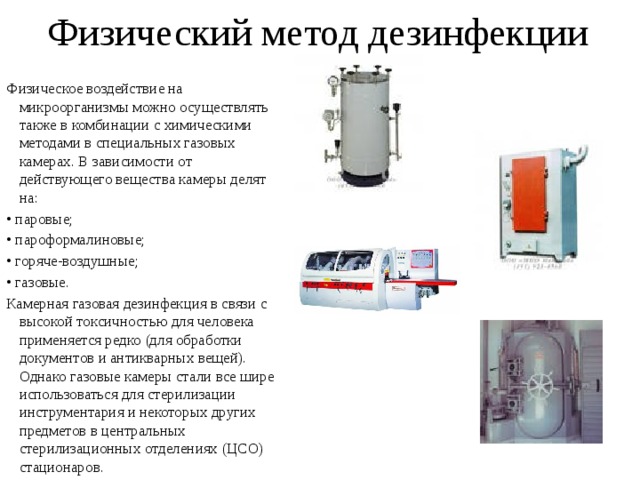 Физический метод дезинфекции Физическое воздействие на микроорганизмы можно осуществлять также в комбинации с химическими методами в специальных газовых камерах. В зависимости от действующего вещества камеры делят на: • паровые; • пароформалиновые; • горяче-воздушные; • газовые. Камерная газовая дезинфекция в связи с высокой токсичностью для человека применяется редко (для обработки документов и антикварных вещей). Однако газовые камеры стали все шире использоваться для стерилизации инструментария и некоторых других предметов в центральных стерилизационных отделениях (ЦСО) стационаров. 