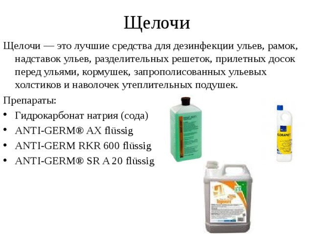 Щелочи Щелочи — это лучшие средства для дезинфекции ульев, рамок, надставок ульев, разделительных решеток, прилетных досок перед ульями, кормушек, запрополисованных ульевых холстиков и наволочек утеплительных подушек. Препараты: Гидрокарбонат натрия (сода) ANTI-GERM® AX flüssig ANTI-GERM RKR 600 flüssig ANTI-GERM® SR A 20 flüssig 