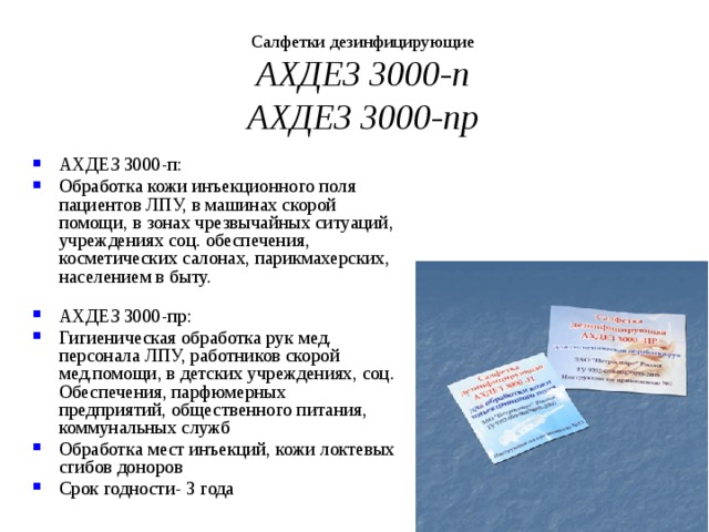 Салфетки дезинфицирующие  АХДЕЗ 3000-п  АХДЕЗ 3000-пр АХДЕЗ 3000-п: Обработка кожи инъекционного поля пациентов ЛПУ, в машинах скорой помощи, в зонах чрезвычайных ситуаций, учреждениях соц. обеспечения, косметических салонах, парикмахерских, населением в быту.   АХДЕЗ 3000-пр: Гигиеническая обработка рук мед. персонала ЛПУ, работников скорой мед.помощи, в детских учреждениях, соц. Обеспечения, парфюмерных предприятий, общественного питания, коммунальных служб Обработка мест инъекций, кожи локтевых сгибов доноров Срок годности- 3 года 