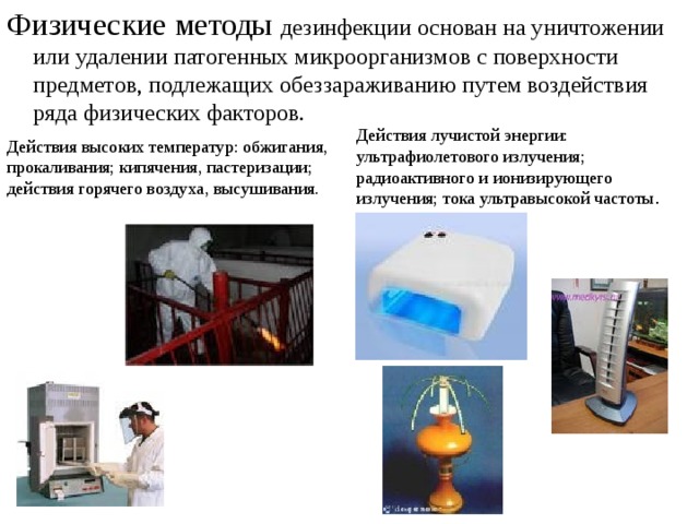 Физические методы дезинфекции основан на уничтожении или удалении патогенных микроорганизмов с поверхности предметов, подлежащих обеззараживанию путем воздействия ряда физических факторов. Действия лучистой энергии: ультрафиолетового излучения; радиоактивного и ионизирующего излучения; тока ультравысокой частоты . Действия высоких температур: обжигания, прокаливания; кипячения, пастеризации; действия горячего воздуха, высушивания. 