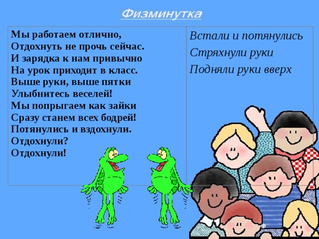 Мы работаем отлично,  Отдохнуть не прочь сейчас.  И зарядка к нам привычно  На урок приходит в класс.  Выше руки, выше пятки  Улыбнитесь веселей!  Мы попрыгаем как зайки  Сразу станем всех бодрей!  Потянулись и вздохнули.  Отдохнули?  Отдохнули!  Встали и потянулись Стряхнули руки Подняли руки вверх  