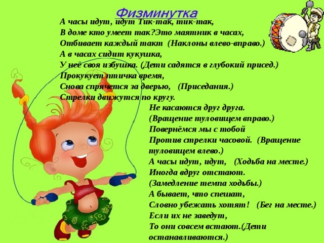 А часы идут, идут Тик-так, тик-так, В доме кто умеет так?Это маятник в часах, Отбивает каждый такт (Наклоны влево-вправо.) А в часах сидит кукушка, У неё своя избушка. (Дети садятся в глубокий присед.) Прокукует птичка время, Снова спрячется за дверью, (Приседания.) Стрелки движутся по кругу. Не касаются друг друга. (Вращение туловищем вправо.) Повернёмся мы с тобой Против стрелки часовой. (Вращение туловищем влево.) А часы идут, идут, (Ходьба на месте.) Иногда вдруг отстают. (Замедление темпа ходьбы.) А бывает, что спешат, Словно убежать хотят! (Бег на месте.) Если их не заведут, То они совсем встают.(Дети останавливаются.)  