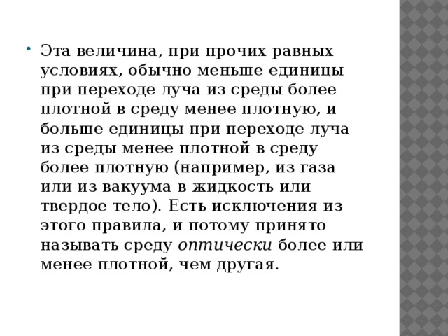 Эта величина, при прочих равных условиях, обычно меньше единицы при переходе луча из среды более плотной в среду менее плотную, и больше единицы при переходе луча из среды менее плотной в среду более плотную (например, из газа или из вакуума в жидкость или твердое тело). Есть исключения из этого правила, и потому принято называть среду оптически более или менее плотной, чем другая. 