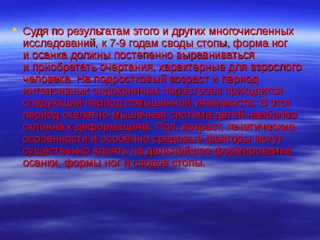 Судя по результатам этого и других многочисленных исследований, к 7-9 годам своды стопы, форма ног и осанка должны постепенно выравниваться и приобретать очертания, характерные для взрослого человека. На подростковый возраст и период интенсивных эндокринных перестроек приходится следующий период повышенной уязвимости. В этот период скелетно-мышечная система детей наиболее склонна к деформациям. Пол, возраст, генетические особенности и особенно средовые факторы могут существенно влиять на дальнейшее формирование осанки, формы ног и сводов стопы. 
