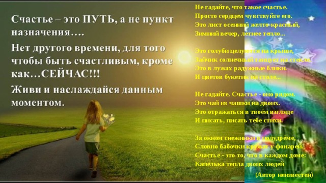 Не гадайте, что такое счастье.   Просто сердцем чувствуйте его.   Это лист осенний желто-красный,   Зимний вечер, летнее тепло...    Это голуби целуются на крыше,   Зайчик солнечный танцует на стекле.   Это в лужах радужные блики.   И цветов букетик на столе...    Не гадайте. Счастье - оно рядом.   Это чай из чашки на двоих.   Это отражаться в твоём взгляде   И писать, писать тебе стихи.    За окном снежинки в полудрёме,   Словно бабочки кружат у фонарей.   Счастье - это то, что в каждом доме:   Капелька тепла двоих людей  (Автор неизвестен)