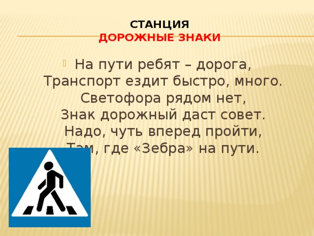 Станция  Дорожные знаки На пути ребят – дорога,  Транспорт ездит быстро, много.  Светофора рядом нет,  Знак дорожный даст совет.  Надо, чуть вперед пройти,  Там, где «Зебра» на пути. 