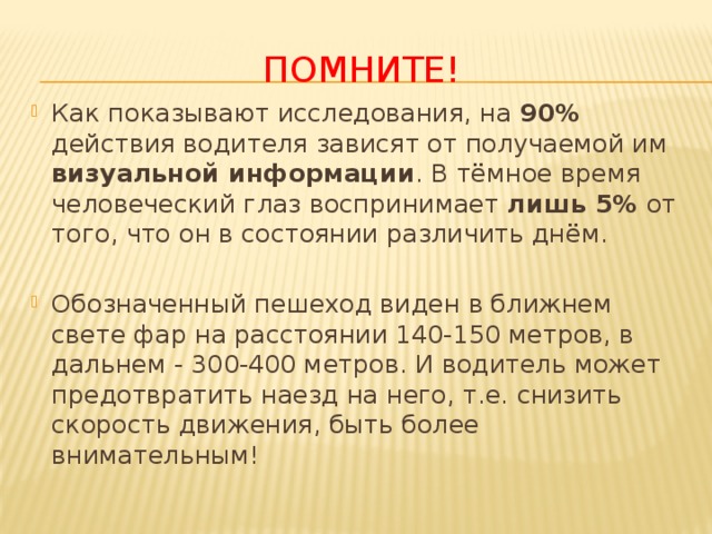 Помните! Как показывают исследования, на 90% действия водителя зависят от получаемой им визуальной информации . В тёмное время человеческий глаз воспринимает лишь 5% от того, что он в состоянии различить днём. Обозначенный пешеход виден в ближнем свете фар на расстоянии 140-150 метров, в дальнем - 300-400 метров. И водитель может предотвратить наезд на него, т.е. снизить скорость движения, быть более внимательным! 