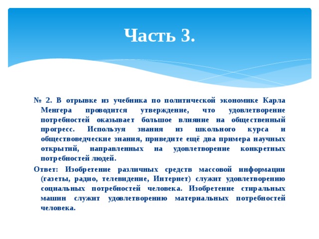 Часть 3. № 2. В отрывке из учебника по политической экономике Карла Менгера проводится утверждение, что удовлетворение потребностей оказывает большое влияние на общественный прогресс. Используя знания из школьного курса и обществоведческие знания, приведите ещё два примера научных открытий, направленных на удовлетворение конкретных потребностей людей. Ответ: Изобретение различных средств массовой информации (газеты, радио, телевидение, Интернет) служит удовлетворению социальных потребностей человека. Изобретение стиральных машин служит удовлетворению материальных потребностей человека. 