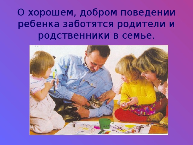 О хорошем, добром поведении ребенка заботятся родители и родственники в семье. 