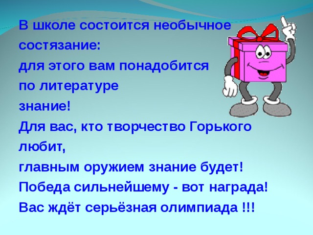 В школе состоится необычное состязание: для этого вам понадобится по литературе знание! Для вас, кто творчество Горького любит, главным оружием знание будет! Победа сильнейшему - вот награда! Вас ждёт серьёзная олимпиада !!! 