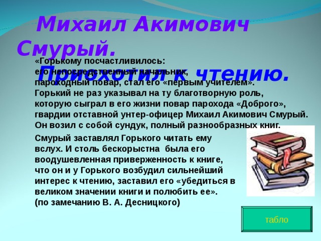  Михаил Акимович Смурый.   Приохотил к чтению. «Горькому посчастливилось: его непосредственный начальник, пароходный повар, стал его «первым учителем». Горький не раз указывал на ту благотворную роль, которую сыграл в его жизни повар парохода «Доброго», гвардии отставной унтер-офицер Михаил Акимович Смурый. Он возил с собой сундук, полный разнообразных книг.  Смурый заставлял Горького читать ему вслух. И столь бескорыстна была его воодушевленная приверженность к книге, что он и у Горького возбудил сильнейший интерес к чтению, заставил его «убедиться в великом значении книги и полюбить ее». (по замечанию В. А. Десницкого)  табло 