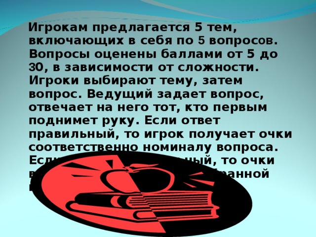  Игрокам предлагается 5 тем, включающих в себя по 5 вопрос ов . Вопросы оценены баллами от 5 до 3 0, в зависимости от сложности. Игроки выбирают тему, затем вопрос. Ведущий задает вопрос, отвечает на него тот, кто первым поднимет руку. Если ответ правильный, то игрок получает очки соответственно номиналу вопроса. Если ответ неправильный, то очки вычитаются из суммы, набранной игроком.   