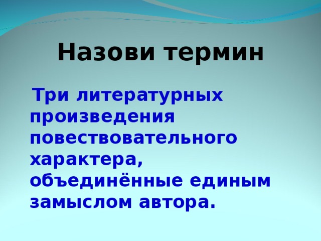 Назови термин   Три литературных произведения повествовательного характера, объединённые единым замыслом автора. 