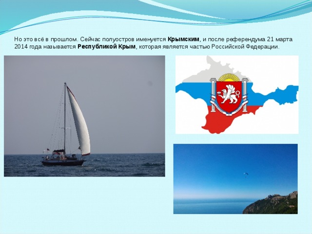 Но это всё в прошлом. Сейчас полуостров именуется  Крымским , и после референдума 21 марта 2014 года называется Республикой Крым , которая является частью Российской Федерации. 