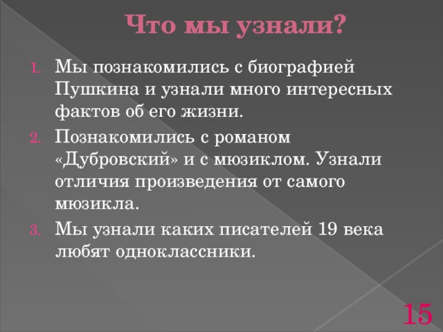 Что мы узнали? Мы познакомились с биографией Пушкина и узнали много интересных фактов об его жизни. Познакомились с романом «Дубровский» и с мюзиклом. Узнали отличия произведения от самого мюзикла. Мы узнали каких писателей 19 века любят одноклассники. 15 