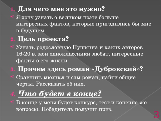Для чего мне это нужно? Я хочу узнать о великом поэте больше интересных фактов, которые пригодились бы мне в будущем. Цель проекта? Узнать родословную Пушкина и каких авторов 16-20 в. мои одноклассники любят, интересные факты о его жизни Причем здесь роман «Дубровский»? Сравнить мюзикл и сам роман, найти общие черты. Рассказать об них. Что будет в конце? В конце у меня будет конкурс, тест и конечно же вопросы. Победитель получит приз. 3 
