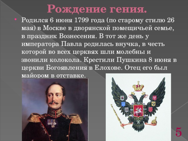 Рождение гения. Родился 6 июня 1799 года (по старому стилю 26 мая) в Москве в дворянской помещичьей семье, в праздник Вознесения. В тот же день у императора Павла родилась внучка, в честь которой во всех церквях шли молебны и звонили колокола. Крестили Пушкина 8 июня в церкви Богоявления в Елохове. Отец его был майором в отставке.  