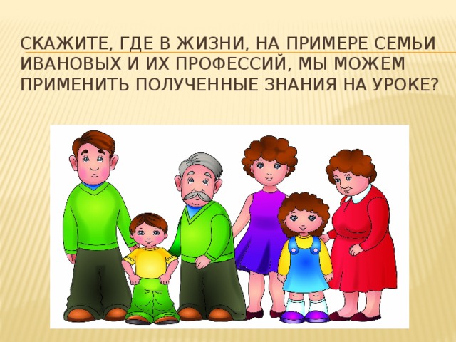 Скажите, где в жизни, на примере семьи Ивановых и их профессий, мы можем применить полученные знания на уроке? 