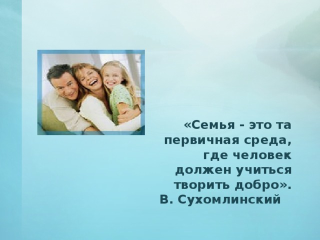  «Семья - это та первичная среда, где человек должен учиться творить добро».  В. Сухомлинский  