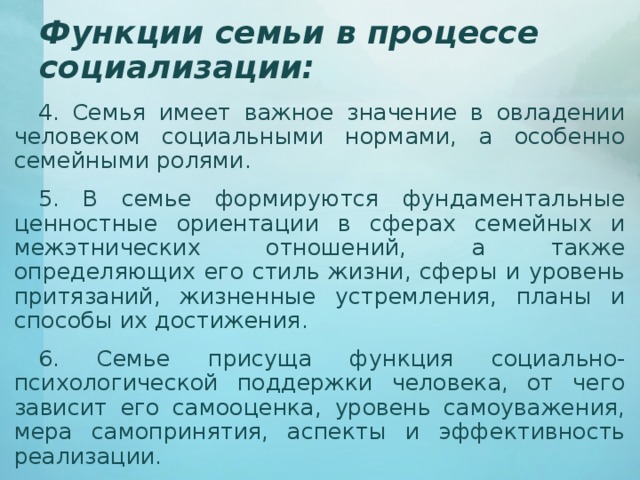 Функции семьи в процессе социализации: 4. Семья имеет важное значение в овладении человеком социальными нормами, а особенно семейными ролями. 5. В семье формируются фундаментальные ценностные ориентации в сферах семейных и межэтнических отношений, а также определяющих его стиль жизни, сферы и уровень притязаний, жизненные устремления, планы и способы их достижения. 6. Семье присуща функция социально-психологической поддержки человека, от чего зависит его самооценка, уровень самоуважения, мера самопринятия, аспекты и эффективность реализации. 