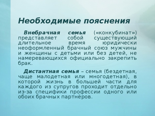 Необходимые пояснения Внебрачная семья («конкубинат») представляет собой существующий длительное время юридически неоформленный брачный союз мужчины и женщины с детьми или без детей, не намеревающихся официально закрепить брак. Дистантная семья – семья (бездетная, чаще малодетная или многодетная), в которой жизнь в большей части для каждого из супругов проходит отдельно из-за специфики профессии одного или обоих брачных партнёров. 