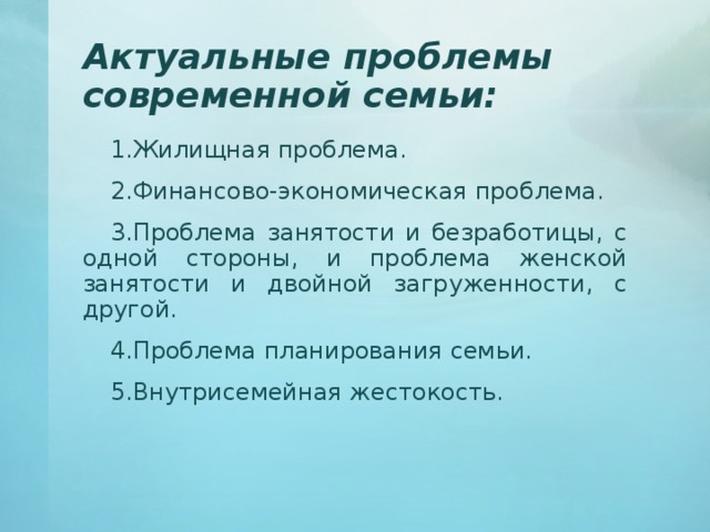 Актуальные проблемы современной семьи: Жилищная проблема. Финансово-экономическая проблема. Проблема занятости и безработицы, с одной стороны, и проблема женской занятости и двойной загруженности, с другой. Проблема планирования семьи. Внутрисемейная жестокость. 