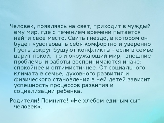 Человек, появляясь на свет, приходит в чуждый ему мир, где с течением времени пытается найти свое место. Свить гнездо, в котором он будет чувствовать себя комфортно и уверенно. Пусть вокруг бушуют конфликты - если в семье царит покой, то и окружающий мир, внешние проблемы и заботы воспринимаются иначе: спокойнее и оптимистичнее. От социального климата в семье, духовного развития и физического становления в ней детей зависит успешность процессов развития и социализации ребенка. Родители! Помните! «Не хлебом единым сыт человек». 