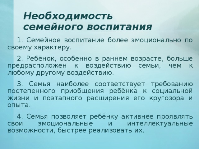 Необходимость семейного воспитания 1. Семейное воспитание более эмоционально по своему характеру. 2. Ребёнок, особенно в раннем возрасте, больше предрасположен к воздействию семьи, чем к любому другому воздействию. 3. Семья наиболее соответствует требованию постепенного приобщения ребёнка к социальной жизни и поэтапного расширения его кругозора и опыта. 4. Семья позволяет ребёнку активнее проявлять свои эмоциональные и интеллектуальные возможности, быстрее реализовать их. 