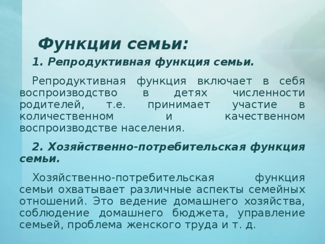 Функции семьи: 1. Репродуктивная функция семьи. Репродуктивная функция включает в себя воспроизводство в детях численности родителей, т.е. принимает участие в количественном и качественном воспроизводстве населения. 2. Хозяйственно-потребительская функция семьи. Хозяйственно-потребительская функция семьи охватывает различные аспекты семейных отношений. Это ведение домашнего хозяйства, соблюдение домашнего бюджета, управление семьей, проблема женского труда и т. д. 