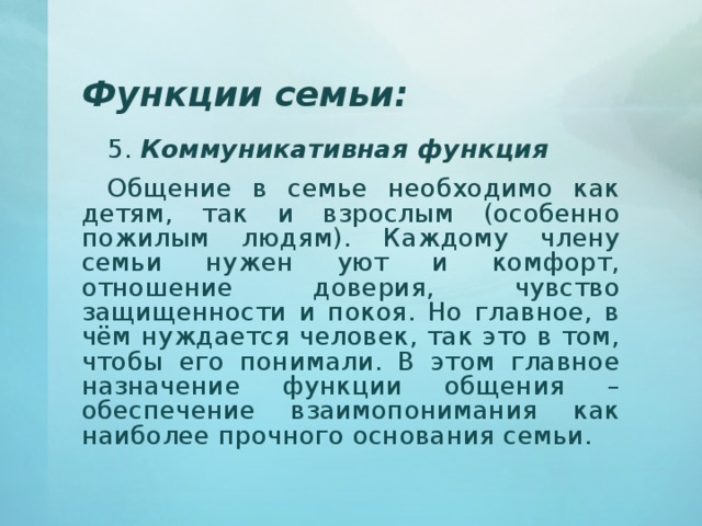 Функции семьи: 5. Коммуникативная функция Общение в семье необходимо как детям, так и взрослым (особенно пожилым людям). Каждому члену семьи нужен уют и комфорт, отношение доверия, чувство защищенности и покоя. Но главное, в чём нуждается человек, так это в том, чтобы его понимали. В этом главное назначение функции общения – обеспечение взаимопонимания как наиболее прочного основания семьи. 