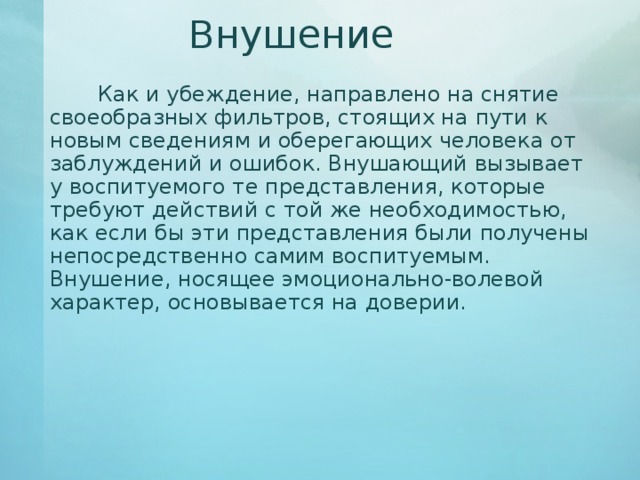 Внушение   Как и убеждение, направлено на снятие своеобразных фильтров, стоящих на пути к новым сведениям и оберегающих человека от заблуждений и ошибок. Внушающий вызывает у воспитуемого те представления, которые требуют действий с той же необходимостью, как если бы эти представления были получены непосредственно самим воспитуемым. Внушение, носящее эмоционально-волевой характер, основывается на доверии. 