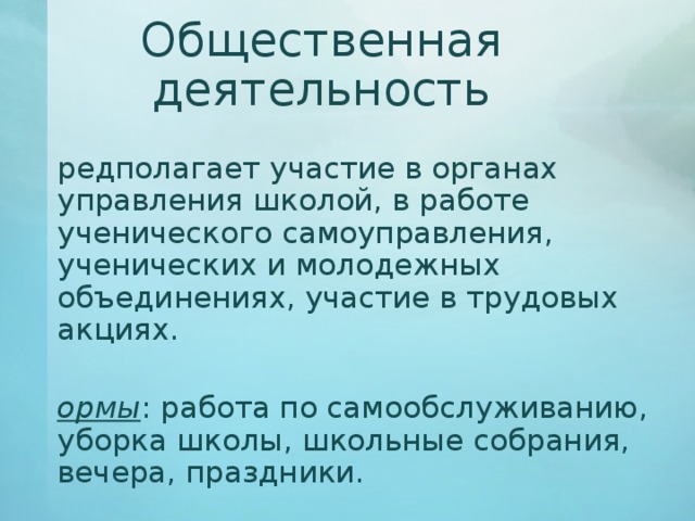 Общественная деятельность Предполагает участие в органах управления школой, в работе ученического самоуправления, ученических и молодежных объединениях, участие в трудовых акциях. Формы : работа по самообслуживанию, уборка школы, школьные собрания, вечера, праздники. 