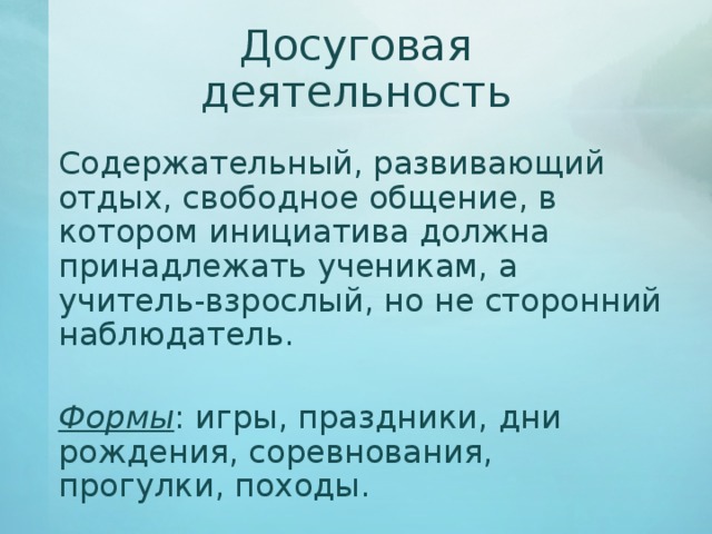Досуговая деятельность   Содержательный, развивающий отдых, свободное общение, в котором инициатива должна принадлежать ученикам, а учитель-взрослый, но не сторонний наблюдатель.   Формы : игры, праздники, дни рождения, соревнования, прогулки, походы. 