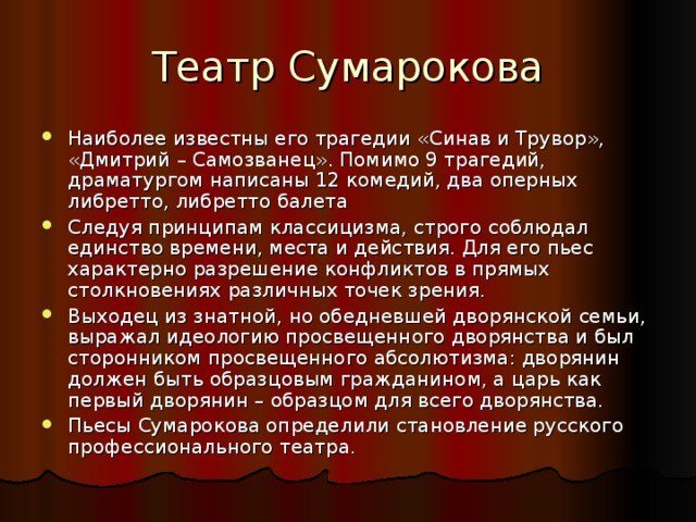 Театр Сумарокова Наиболее известны его трагедии «Синав и Трувор», «Дмитрий – Самозванец». Помимо 9 трагедий, драматургом написаны 12 комедий, два оперных либретто, либретто балета Следуя принципам классицизма, строго соблюдал единство времени, места и действия. Для его пьес характерно разрешение конфликтов в прямых столкновениях различных точек зрения. Выходец из знатной, но обедневшей дворянской семьи, выражал идеологию просвещенного дворянства и был сторонником просвещенного абсолютизма: дворянин должен быть образцовым гражданином, а царь как первый дворянин – образцом для всего дворянства. Пьесы Сумарокова определили становление русского профессионального театра. 