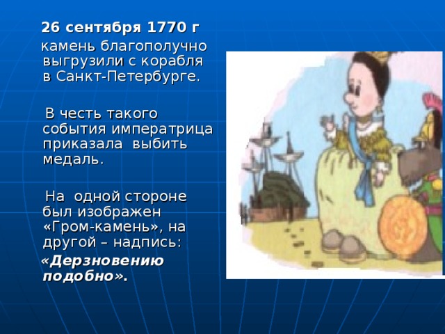 26 сентября 1770 г  камень благополучно выгрузили с корабля в Санкт-Петербурге.  В честь такого события императрица приказала выбить медаль.  На одной стороне был изображен «Гром-камень», на другой – надпись:  «Дерзновению подобно».