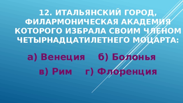 12. Итальянский город, филармоническая академия которого избрала своим членом четырнадцатилетнего Моцарта: а) Венеция б) Болонья в) Рим г) Флоренция 