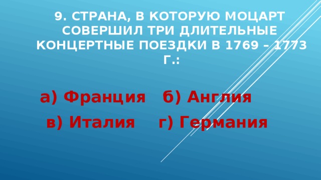 9. Страна, в которую Моцарт  совершил три длительные  концертные поездки в 1769 – 1773 г.:   а) Франция б) Англия в) Италия г) Германия 